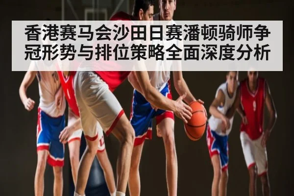 香港赛马会沙田日赛潘顿骑师争冠形势与排位策略全面深度分析