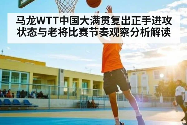 马龙WTT中国大满贯复出正手进攻状态与老将比赛节奏观察分析解读