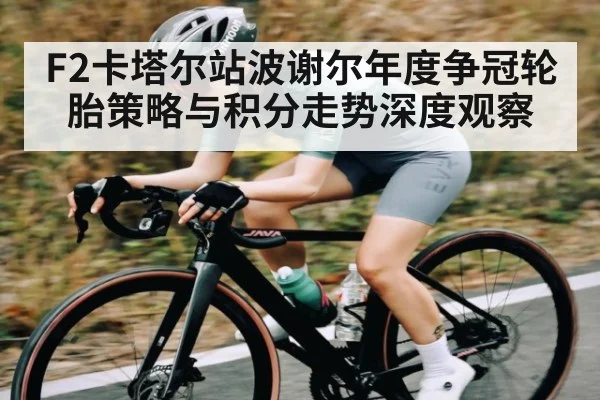 F2卡塔尔站波谢尔年度争冠轮胎策略与积分走势深度观察